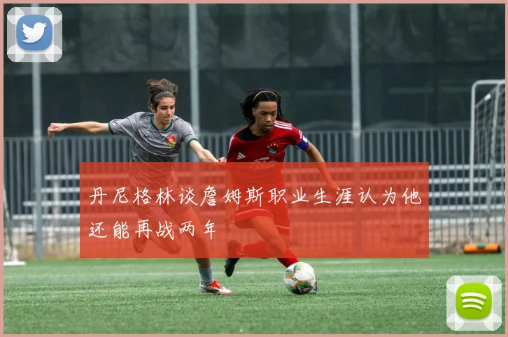 丹尼格林谈詹姆斯职业生涯认为他还能再战两年