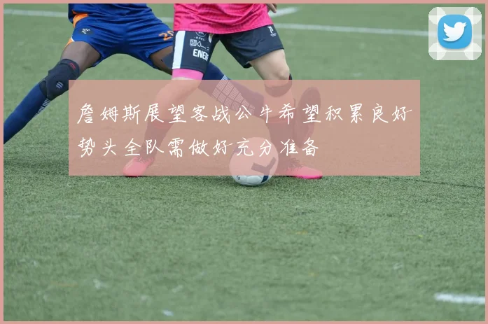 詹姆斯展望客战公牛希望积累良好势头全队需做好充分准备