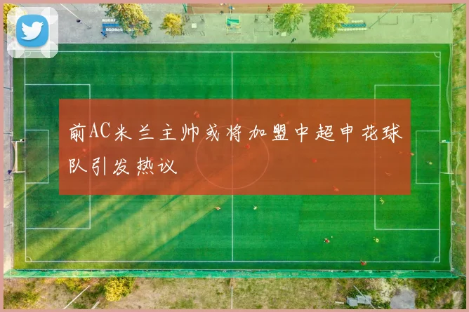 前AC米兰主帅或将加盟中超申花球队引发热议