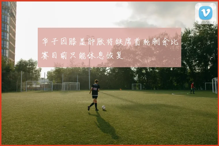 华子因膝盖肿胀将缺席首轮剩余比赛目前只能休息恢复