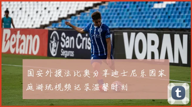 国安外援法比奥分享迪士尼乐园家庭游玩视频记录温馨时刻