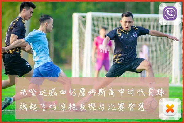 老哈达威回忆詹姆斯高中时代罚球线起飞的惊艳表现与比赛智慧