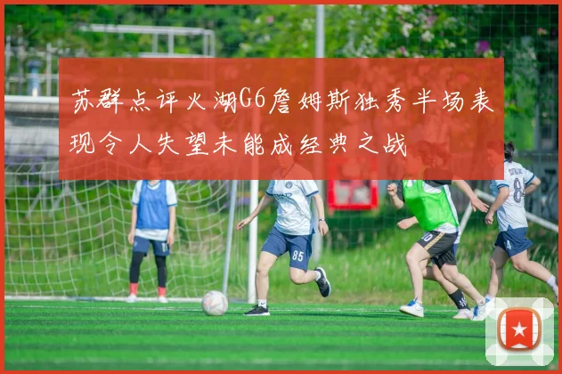 苏群点评火湖G6詹姆斯独秀半场表现令人失望未能成经典之战
