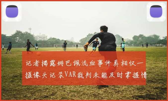 记者揭露姆巴佩流血事件真相仅一摄像头记录VAR裁判未能及时掌握情况
