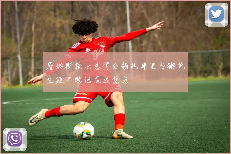 詹姆斯抢七总得分领跑库里与獭兔生涯不败记录成焦点
