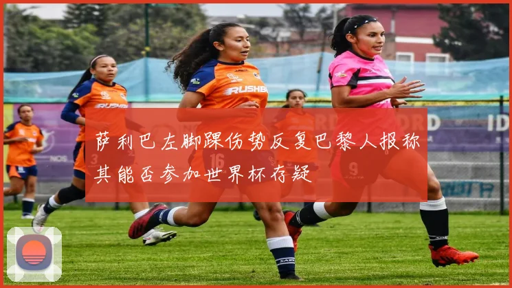 萨利巴左脚踝伤势反复巴黎人报称其能否参加世界杯存疑