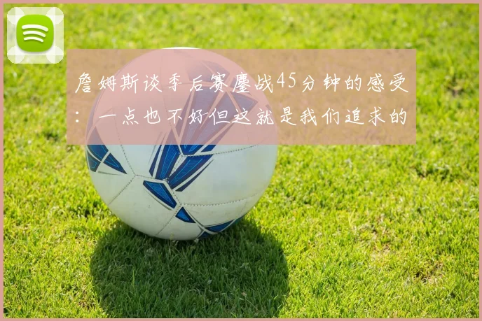 詹姆斯谈季后赛鏖战45分钟的感受：一点也不好但这就是我们追求的挑战