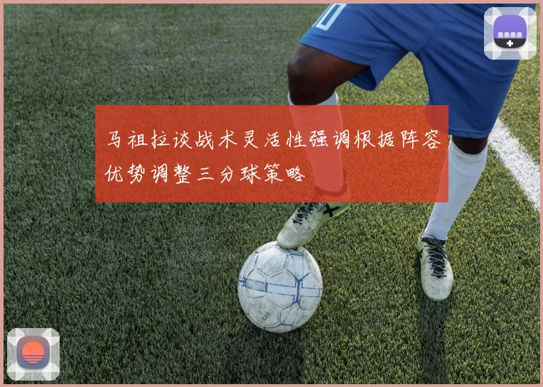 马祖拉谈战术灵活性强调根据阵容优势调整三分球策略