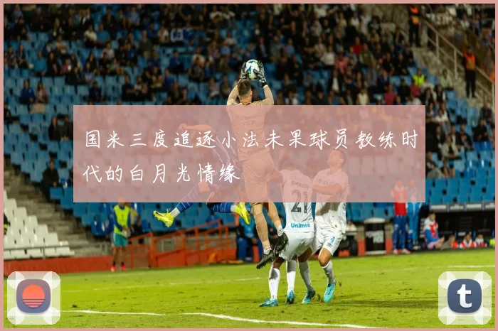 国米三度追逐小法未果球员教练时代的白月光情缘
