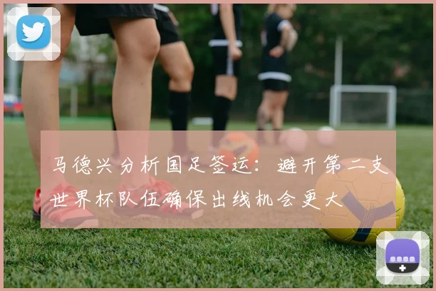 马德兴分析国足签运：避开第二支世界杯队伍确保出线机会更大