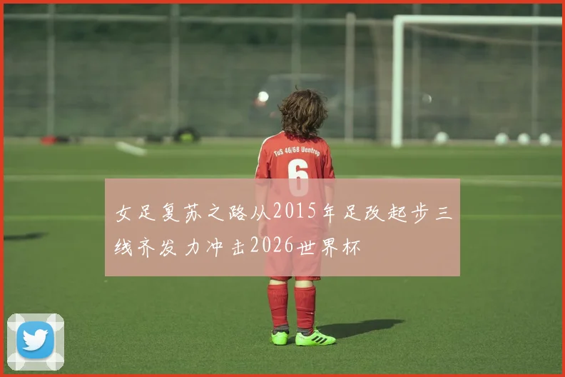 女足复苏之路从2015年足改起步三线齐发力冲击2026世界杯