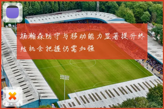 杨瀚森防守与移动能力显著提升终结机会把握仍需加强