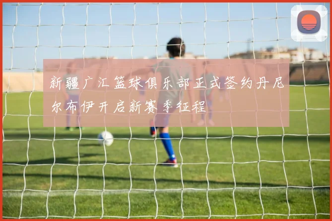 新疆广汇篮球俱乐部正式签约丹尼尔布伊开启新赛季征程