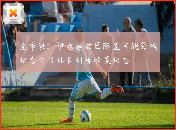 全市场：伊尔迪兹因膝盖问题影响状态今日独自训练恢复状态
