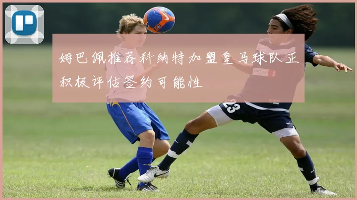 姆巴佩推荐科纳特加盟皇马球队正积极评估签约可能性