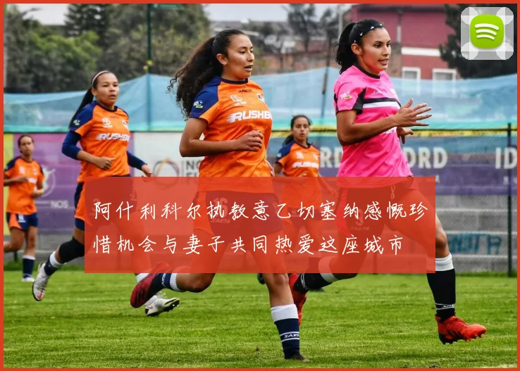 阿什利科尔执教意乙切塞纳感慨珍惜机会与妻子共同热爱这座城市