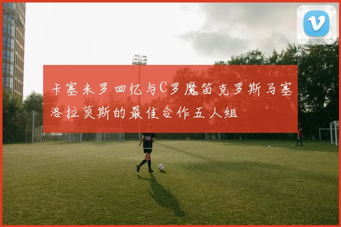 卡塞米罗回忆与C罗魔笛克罗斯马塞洛拉莫斯的最佳合作五人组