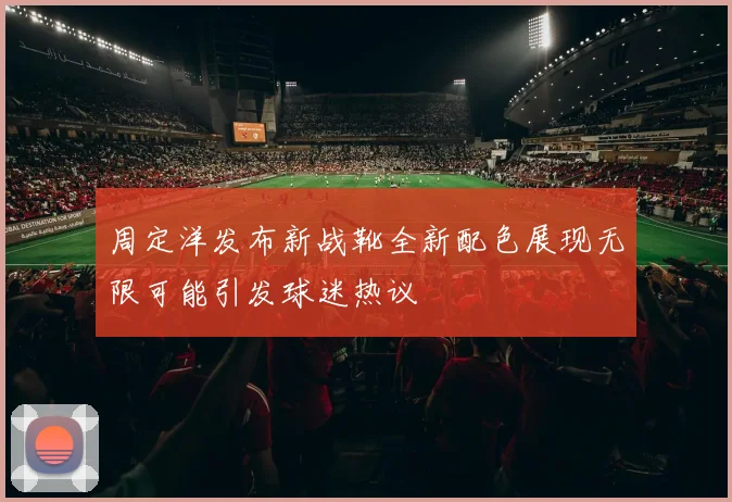 周定洋发布新战靴全新配色展现无限可能引发球迷热议