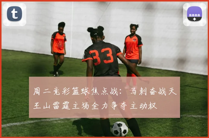 周二竞彩篮球焦点战：马刺奋战天王山雷霆主场全力争夺主动权