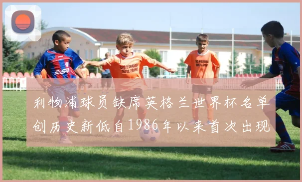 利物浦球员缺席英格兰世界杯名单创历史新低自1986年以来首次出现
