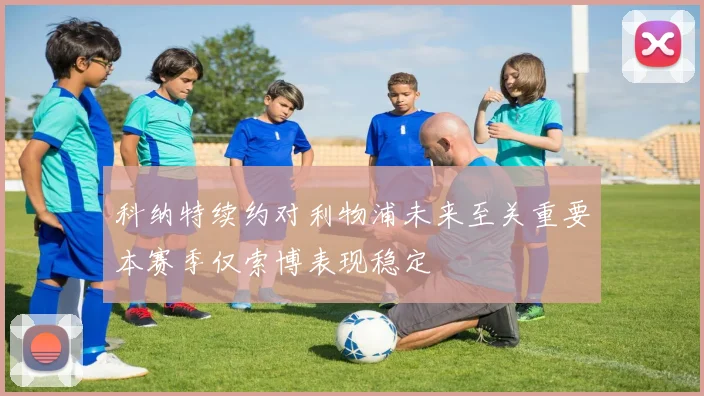 科纳特续约对利物浦未来至关重要本赛季仅索博表现稳定