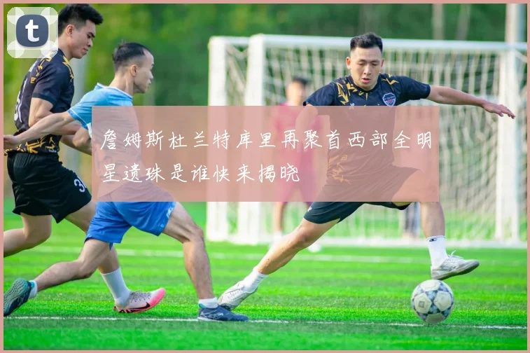 詹姆斯杜兰特库里再聚首西部全明星遗珠是谁快来揭晓