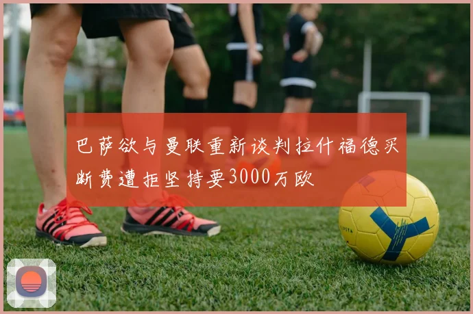 巴萨欲与曼联重新谈判拉什福德买断费遭拒坚持要3000万欧