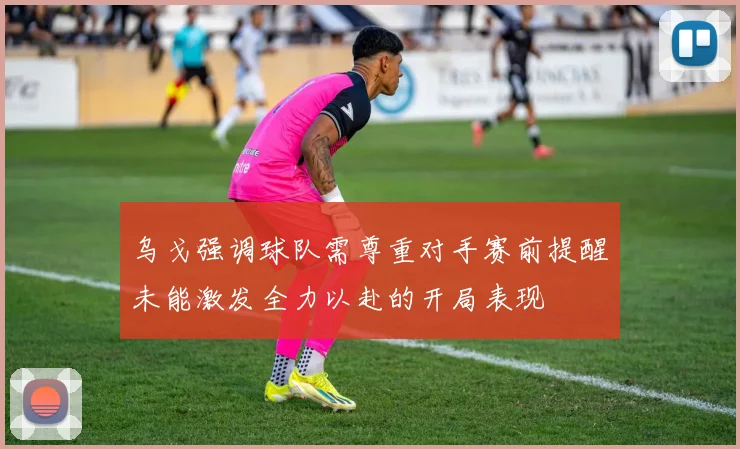 乌戈强调球队需尊重对手赛前提醒未能激发全力以赴的开局表现