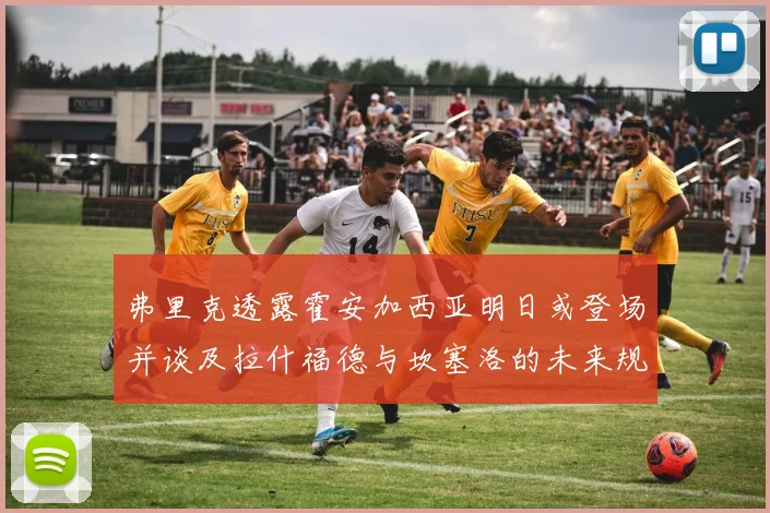 弗里克透露霍安加西亚明日或登场并谈及拉什福德与坎塞洛的未来规划